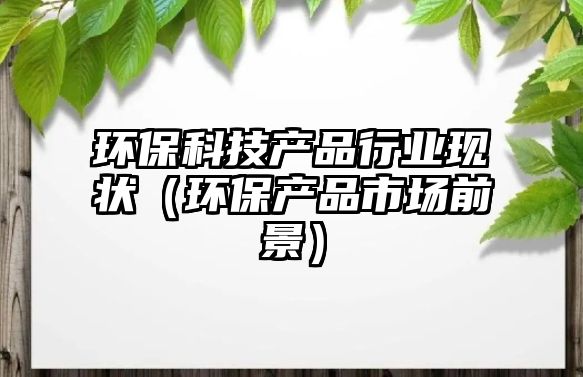 環(huán)?？萍籍a(chǎn)品行業(yè)現(xiàn)狀（環(huán)保產(chǎn)品市場前景）