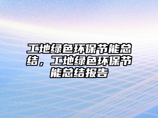 工地綠色環(huán)保節(jié)能總結(jié)，工地綠色環(huán)保節(jié)能總結(jié)報(bào)告