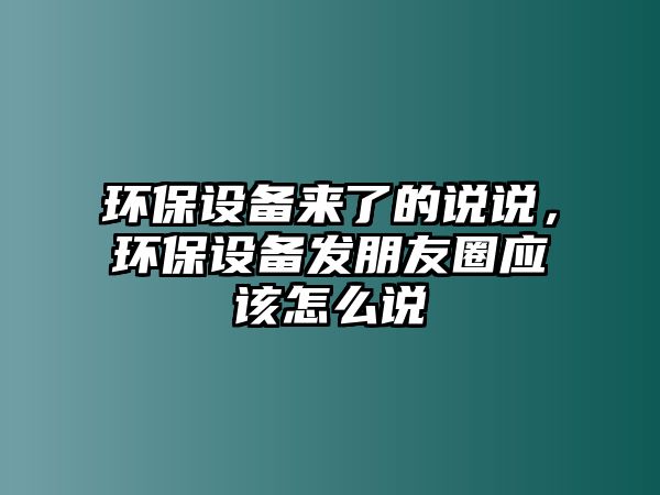 環(huán)保設(shè)備來了的說說，環(huán)保設(shè)備發(fā)朋友圈應(yīng)該怎么說