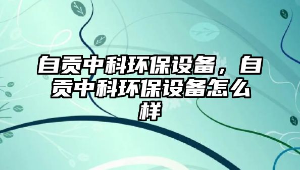 自貢中科環(huán)保設(shè)備，自貢中科環(huán)保設(shè)備怎么樣
