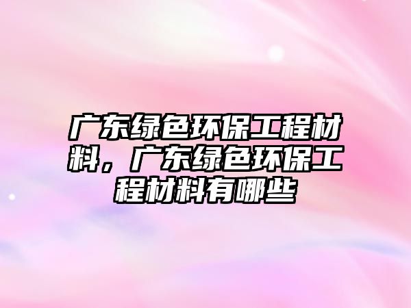 廣東綠色環(huán)保工程材料，廣東綠色環(huán)保工程材料有哪些