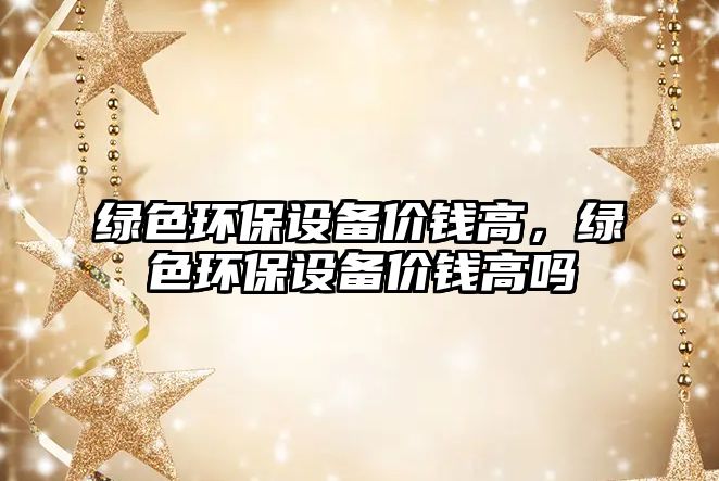 綠色環(huán)保設(shè)備價(jià)錢高，綠色環(huán)保設(shè)備價(jià)錢高嗎