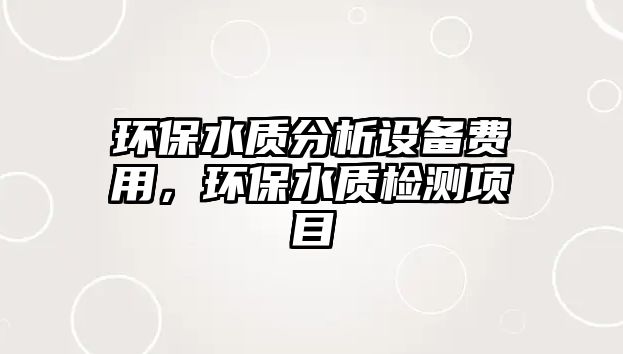 環(huán)保水質(zhì)分析設(shè)備費(fèi)用，環(huán)保水質(zhì)檢測(cè)項(xiàng)目