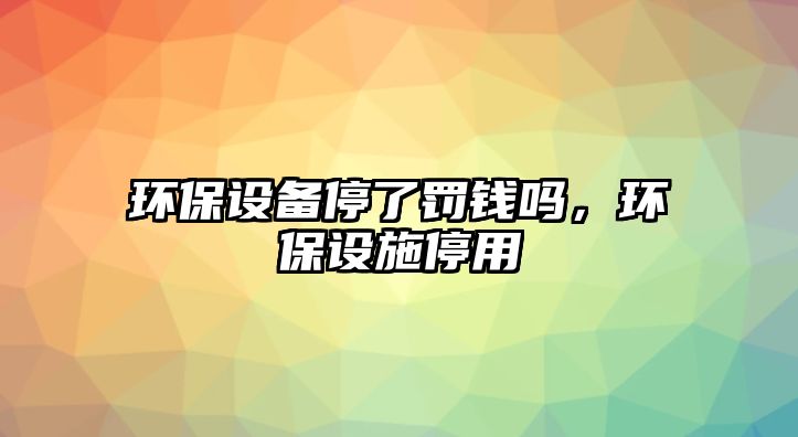 環(huán)保設備停了罰錢嗎，環(huán)保設施停用