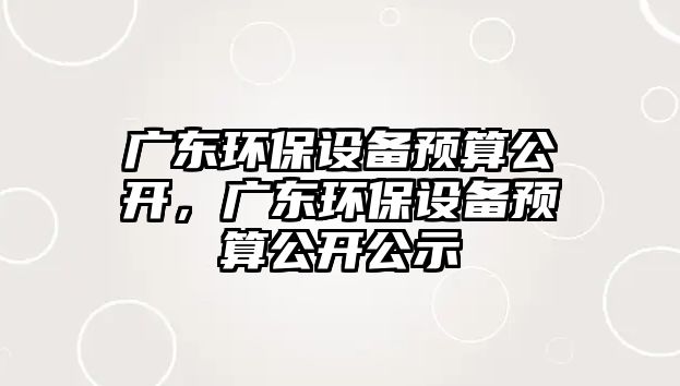 廣東環(huán)保設(shè)備預(yù)算公開，廣東環(huán)保設(shè)備預(yù)算公開公示
