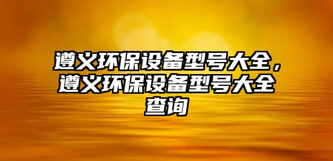遵義環(huán)保設(shè)備型號(hào)大全，遵義環(huán)保設(shè)備型號(hào)大全查詢