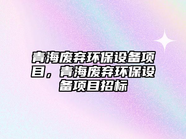 青海廢棄環(huán)保設備項目，青海廢棄環(huán)保設備項目招標