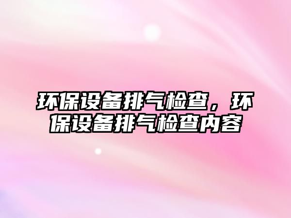 環(huán)保設(shè)備排氣檢查，環(huán)保設(shè)備排氣檢查內(nèi)容