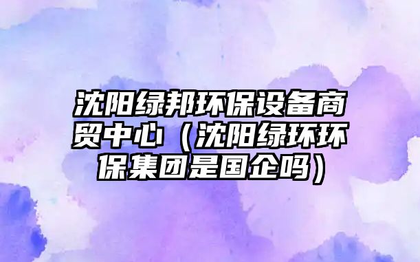 沈陽(yáng)綠邦環(huán)保設(shè)備商貿(mào)中心（沈陽(yáng)綠環(huán)環(huán)保集團(tuán)是國(guó)企嗎）