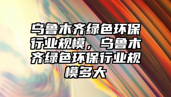 烏魯木齊綠色環(huán)保行業(yè)規(guī)模，烏魯木齊綠色環(huán)保行業(yè)規(guī)模多大