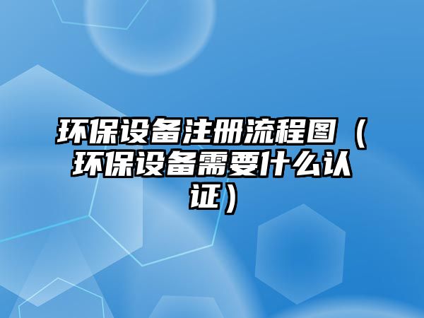 環(huán)保設(shè)備注冊流程圖（環(huán)保設(shè)備需要什么認(rèn)證）