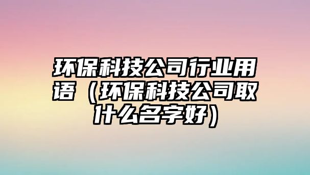環(huán)?？萍脊拘袠I(yè)用語（環(huán)保科技公司取什么名字好）