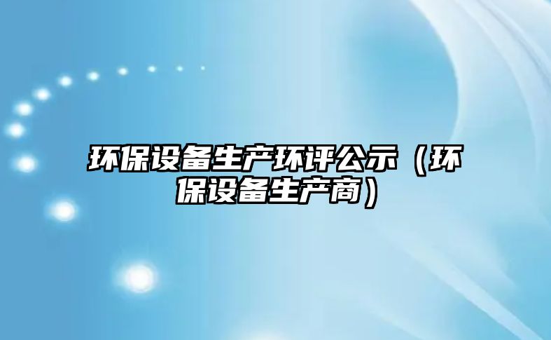 環(huán)保設(shè)備生產(chǎn)環(huán)評(píng)公示（環(huán)保設(shè)備生產(chǎn)商）