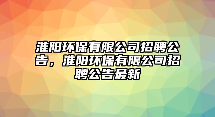 淮陽環(huán)保有限公司招聘公告，淮陽環(huán)保有限公司招聘公告最新