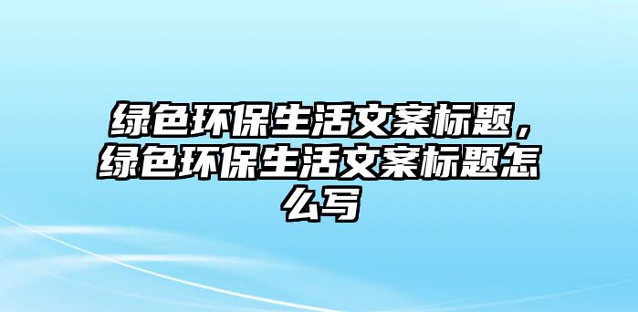 綠色環(huán)保生活文案標(biāo)題，綠色環(huán)保生活文案標(biāo)題怎么寫