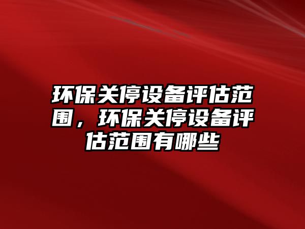 環(huán)保關(guān)停設(shè)備評(píng)估范圍，環(huán)保關(guān)停設(shè)備評(píng)估范圍有哪些