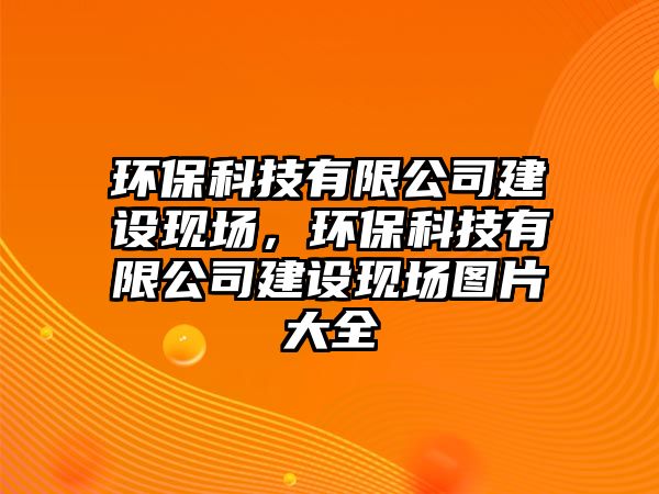 環(huán)?？萍加邢薰窘ㄔO(shè)現(xiàn)場(chǎng)，環(huán)?？萍加邢薰窘ㄔO(shè)現(xiàn)場(chǎng)圖片大全