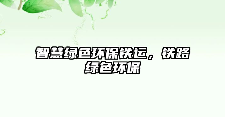 智慧綠色環(huán)保鐵運，鐵路綠色環(huán)保