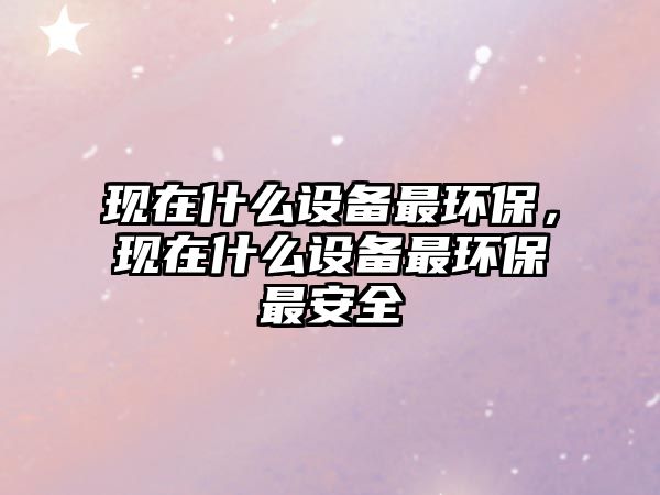 現(xiàn)在什么設(shè)備最環(huán)保，現(xiàn)在什么設(shè)備最環(huán)保最安全