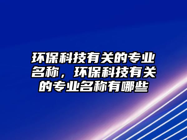 環(huán)保科技有關(guān)的專(zhuān)業(yè)名稱，環(huán)?？萍加嘘P(guān)的專(zhuān)業(yè)名稱有哪些
