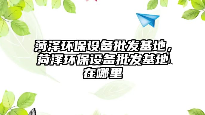 菏澤環(huán)保設(shè)備批發(fā)基地，菏澤環(huán)保設(shè)備批發(fā)基地在哪里