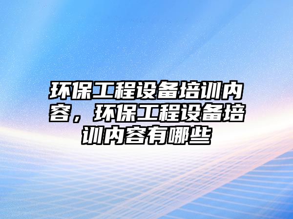 環(huán)保工程設(shè)備培訓(xùn)內(nèi)容，環(huán)保工程設(shè)備培訓(xùn)內(nèi)容有哪些