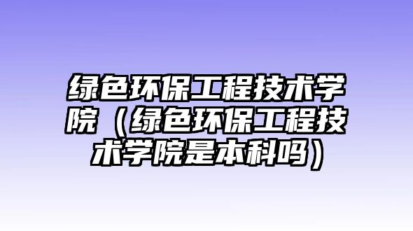 綠色環(huán)保工程技術(shù)學(xué)院（綠色環(huán)保工程技術(shù)學(xué)院是本科嗎）