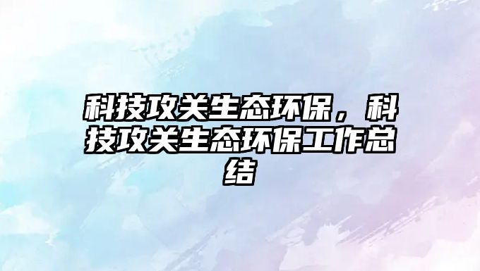 科技攻關(guān)生態(tài)環(huán)保，科技攻關(guān)生態(tài)環(huán)保工作總結(jié)