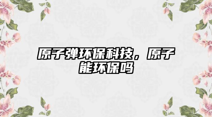 原子彈環(huán)?？萍迹幽墉h(huán)保嗎