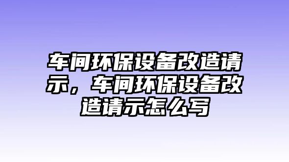 車間環(huán)保設(shè)備改造請(qǐng)示，車間環(huán)保設(shè)備改造請(qǐng)示怎么寫(xiě)