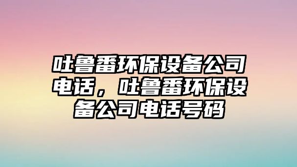吐魯番環(huán)保設(shè)備公司電話，吐魯番環(huán)保設(shè)備公司電話號(hào)碼