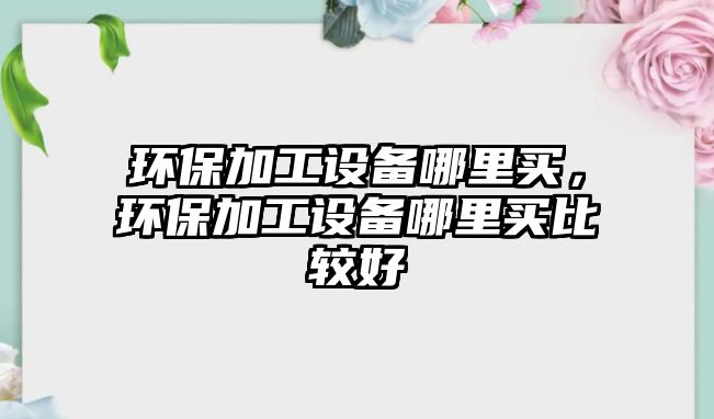 環(huán)保加工設(shè)備哪里買，環(huán)保加工設(shè)備哪里買比較好