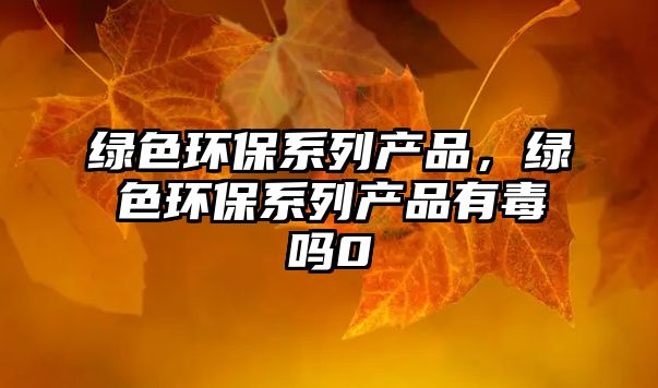 綠色環(huán)保系列產(chǎn)品，綠色環(huán)保系列產(chǎn)品有毒嗎0