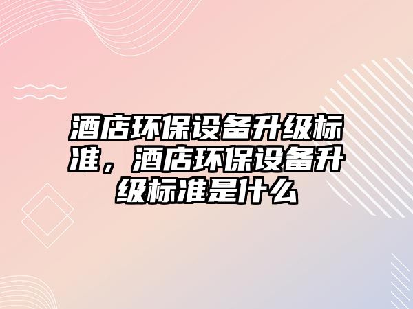 酒店環(huán)保設(shè)備升級(jí)標(biāo)準(zhǔn)，酒店環(huán)保設(shè)備升級(jí)標(biāo)準(zhǔn)是什么