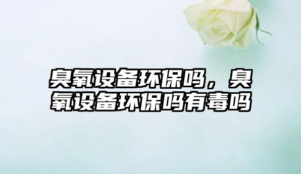 臭氧設備環(huán)保嗎，臭氧設備環(huán)保嗎有毒嗎