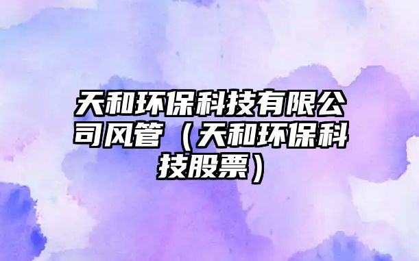 天和環(huán)?？萍加邢薰撅L管（天和環(huán)保科技股票）