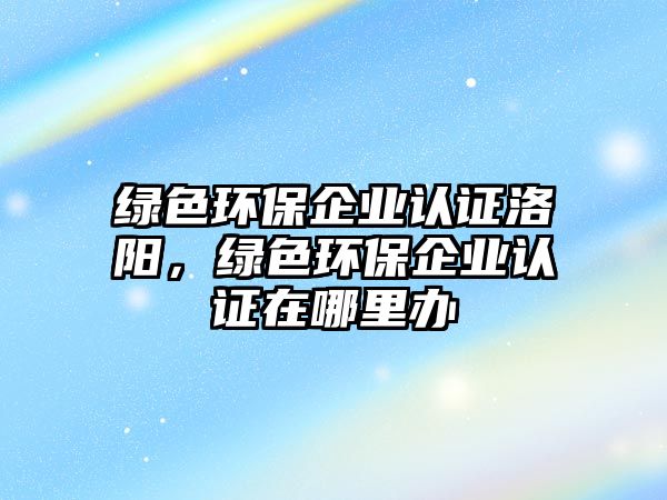 綠色環(huán)保企業(yè)認證洛陽，綠色環(huán)保企業(yè)認證在哪里辦
