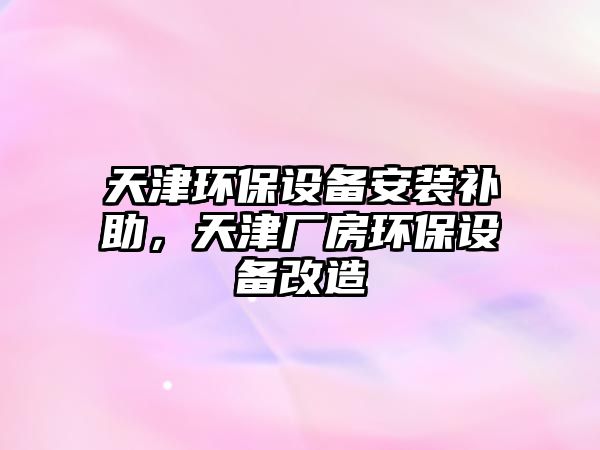 天津環(huán)保設(shè)備安裝補(bǔ)助，天津廠房環(huán)保設(shè)備改造
