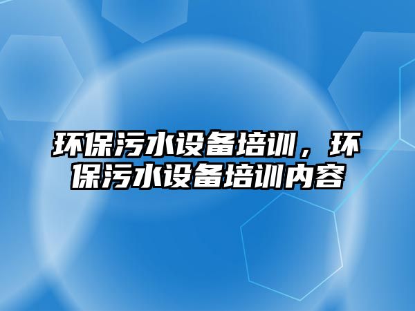 環(huán)保污水設(shè)備培訓(xùn)，環(huán)保污水設(shè)備培訓(xùn)內(nèi)容