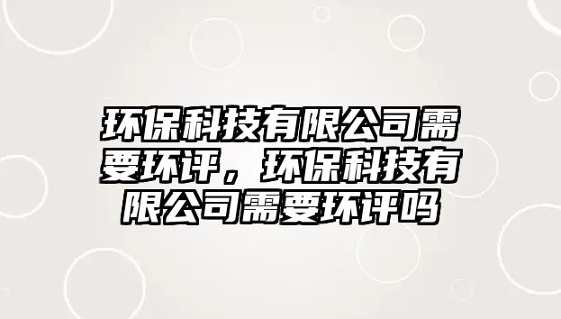 環(huán)?？萍加邢薰拘枰h(huán)評(píng)，環(huán)?？萍加邢薰拘枰h(huán)評(píng)嗎