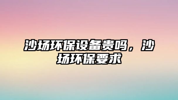 沙場環(huán)保設(shè)備貴嗎，沙場環(huán)保要求