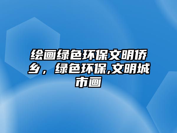 繪畫綠色環(huán)保文明僑鄉(xiāng)，綠色環(huán)保,文明城市畫