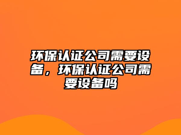 環(huán)保認(rèn)證公司需要設(shè)備，環(huán)保認(rèn)證公司需要設(shè)備嗎