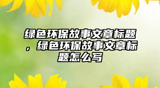 綠色環(huán)保故事文章標(biāo)題，綠色環(huán)保故事文章標(biāo)題怎么寫