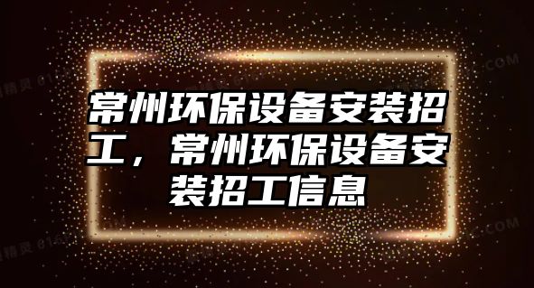 常州環(huán)保設(shè)備安裝招工，常州環(huán)保設(shè)備安裝招工信息
