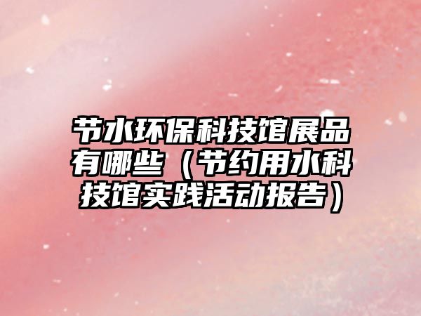 節(jié)水環(huán)?？萍拣^展品有哪些（節(jié)約用水科技館實(shí)踐活動報(bào)告）