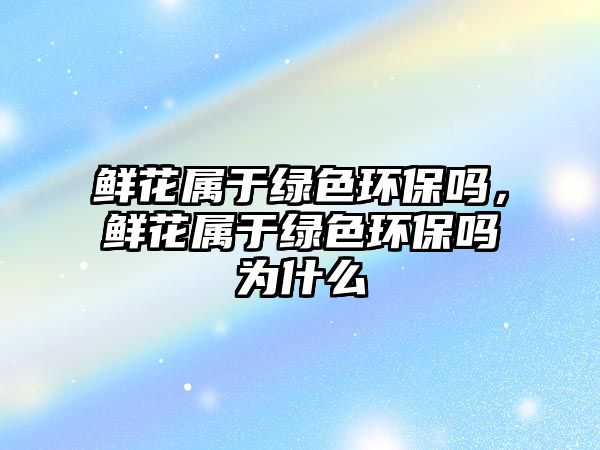 鮮花屬于綠色環(huán)保嗎，鮮花屬于綠色環(huán)保嗎為什么