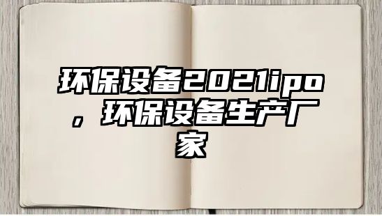 環(huán)保設(shè)備2021ipo，環(huán)保設(shè)備生產(chǎn)廠家