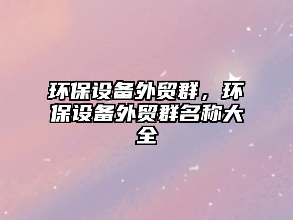 環(huán)保設(shè)備外貿(mào)群，環(huán)保設(shè)備外貿(mào)群名稱大全