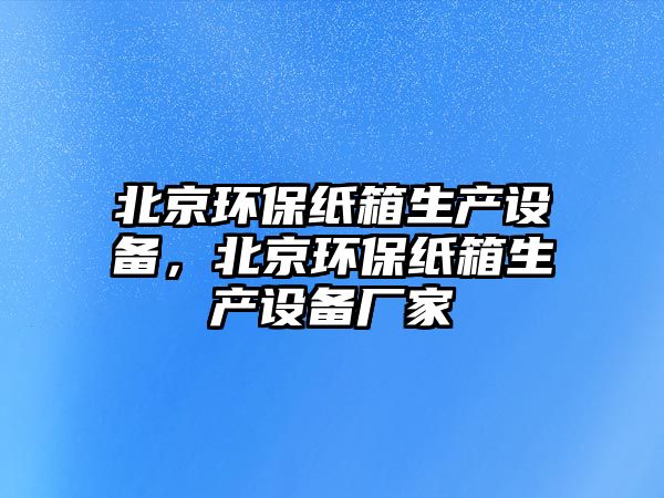 北京環(huán)保紙箱生產(chǎn)設(shè)備，北京環(huán)保紙箱生產(chǎn)設(shè)備廠家